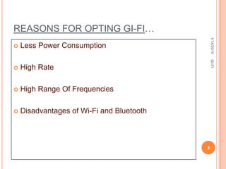 REASONS FOR OPTING GI-FI…

High Rate



High Range Of Frequencies



Disadvantages of Wi-Fi and Bluetooth

GI-FI

Less Power Consumption



1/14/2014



3

 