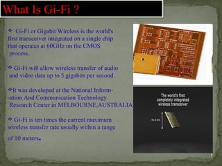  Gi-Fi or Gigabit Wireless is the world's
first transceiver integrated on a single chip
that operates at 60GHz on the CMOS
process.
 Gi-Fi will allow wireless transfer of audio
and video data up to 5 gigabits per second.
It was developed at the National Inform-
-ation And Communication Technology
Research Center in MELBOURNE,AUSTRALIA
 Gi-Fi is ten times the current maximum
wireless transfer rate usually within a range
of 10 meters.
What Is Gi-Fi ?
1
 
