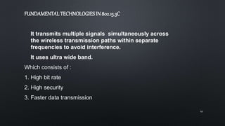 It transmits multiple signals simultaneously across
the wireless transmission paths within separate
frequencies to avoid interference.
It uses ultra wide band.
Which consists of :
1. High bit rate
2. High security
3. Faster data transmission
13
FUNDAMENTALTECHNOLOGIESIN 802.15.3C
 