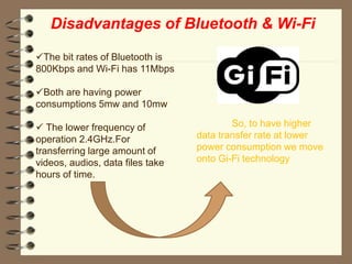 Disadvantages of Bluetooth & Wi-Fi
The bit rates of Bluetooth is
800Kbps and Wi-Fi has 11Mbps
Both are having power
consumptions 5mw and 10mw
 The lower frequency of
operation 2.4GHz.For
transferring large amount of
videos, audios, data files take
hours of time.
So, to have higher
data transfer rate at lower
power consumption we move
onto Gi-Fi technology
 