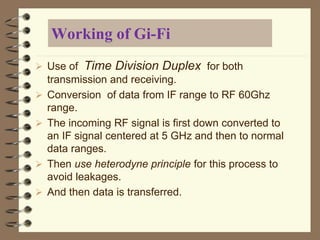 Working of Gi-Fi
 Use of Time Division Duplex for both
transmission and receiving.
 Conversion of data from IF range to RF 60Ghz
range.
 The incoming RF signal is first down converted to
an IF signal centered at 5 GHz and then to normal
data ranges.
 Then use heterodyne principle for this process to
avoid leakages.
 And then data is transferred.
 