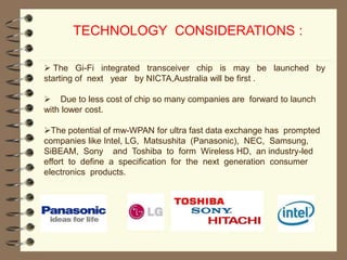 TECHNOLOGY CONSIDERATIONS :
 The Gi-Fi integrated transceiver chip is may be launched by
starting of next year by NICTA,Australia will be first .
 Due to less cost of chip so many companies are forward to launch
with lower cost.
The potential of mw-WPAN for ultra fast data exchange has prompted
companies like Intel, LG, Matsushita (Panasonic), NEC, Samsung,
SiBEAM, Sony and Toshiba to form Wireless HD, an industry-led
effort to define a specification for the next generation consumer
electronics products.
 