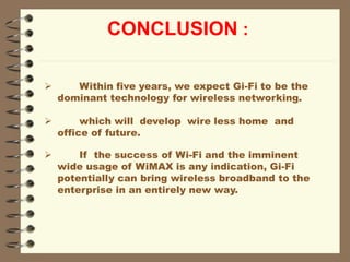 CONCLUSION :
 Within five years, we expect Gi-Fi to be the
dominant technology for wireless networking.
 which will develop wire less home and
office of future.
 If the success of Wi-Fi and the imminent
wide usage of WiMAX is any indication, Gi-Fi
potentially can bring wireless broadband to the
enterprise in an entirely new way.
 