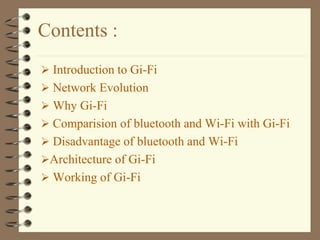 Contents :
 Introduction to Gi-Fi
 Network Evolution
 Why Gi-Fi
 Comparision of bluetooth and Wi-Fi with Gi-Fi
 Disadvantage of bluetooth and Wi-Fi
Architecture of Gi-Fi
 Working of Gi-Fi
 