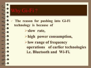  The reason for pushing into Gi-Fi
technology is because of
slow rate,
high power consumption,
low range of frequency
operations of earlier technologies
i.e. Bluetooth and Wi-Fi.
Why Gi-Fi ?
 