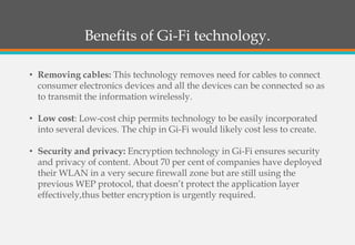 Benefits of Gi-Fi technology.
• Removing cables: This technology removes need for cables to connect
consumer electronics devices and all the devices can be connected so as
to transmit the information wirelessly.
• Low cost: Low-cost chip permits technology to be easily incorporated
into several devices. The chip in Gi-Fi would likely cost less to create.
• Security and privacy: Encryption technology in Gi-Fi ensures security
and privacy of content. About 70 per cent of companies have deployed
their WLAN in a very secure firewall zone but are still using the
previous WEP protocol, that doesn’t protect the application layer
effectively,thus better encryption is urgently required.
 
