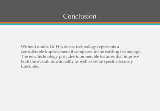 Conclusion
Without doubt, Gi-Fi wireless technology represents a
considerable improvement if compared to the existing technology.
The new technology provides innumerable features that improve
both the overall functionality as well as some specific security
functions.
 