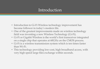 Introduction
• Introduction to Gi-Fi Wireless technology improvement has
become follower in today’s modern life.
• One of the greatest improvements made on wireless technology
field was inventing a new Wireless Technology (Gi-Fi).
• Gi-Fi or Gigabit Wireless is the world’s first transceiver integrated
on a single chip that operates at 60GHz on the CMOS process.
• Gi-Fi is a wireless transmission system which is ten times faster
than Wi-Fi.
• This technology providing low-cost, high broadband access, with
very high speed large files exchange within seconds.
 