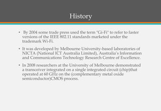 History
• By 2004 some trade press used the term "Gi-Fi" to refer to faster
versions of the IEEE 802.11 standards marketed under the
trademark Wi-Fi.
• It was developed by Melbourne University-based laboratories of
NICTA (National ICT Australia Limited), Australia’s Information
and Communications Technology Research Centre of Excellence.
• In 2008 researchers at the University of Melbourne demonstrated
a transceiver integrated on a single integrated circuit (chip)that
operated at 60 GHz on the (complementary metal oxide
semiconductor)CMOS process.
 