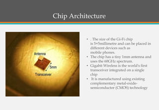 Chip Architecture
• . The size of the Gi-Fi chip
is 5×5millimetre and can be placed in
different devices such as
mobile phones.
• The chip has a tiny 1mm antenna and
uses the 60GHz spectrum.
• Gigabit Wireless is the world's first
transceiver integrated on a single
chip
• It is manufactured using existing
complementary metal-oxide-
semiconductor (CMOS) technology
 