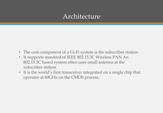 Architecture
• The core component of a Gi-Fi system is the subscriber station.
• It supports standard of IEEE 802.15.3C Wireless PAN An
802.15.3C based system often uses small antenna at the
subscriber station.
• It is the world’s first transceiver integrated on a single chip that
operates at 60GHz on the CMOS process.
 