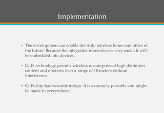 Implementation
• The development can enable the truly wireless home and office of
the future. Because the integrated transceiver is very small, it will
be embedded into devices.
• Gi-Fi technology permits wireless uncompressed high definition
content and operates over a range of 10 meters without
interference.
• Gi-Fi chip has versatile design. It is extremely portable and might
be made in everywhere.
 