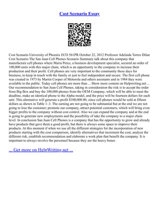 Cost Scenario Essay
Cost Scenario University of Phoenix ECO 561PR October 22, 2012 Professor Adelaida Torres Dilan
Cost Scenario The San Juan Cell Phones Scenario Summary talk about this company that
manufacture cell phones where Maria Perez, a business development specialist, secured an order of
100,000 units with this major chain, which is an opportunity to the company to increase their
production and their profit. Cell phones are very important to the community these days for
business, to keep in touch with the family or just to feel independent and secure. The first cell phone
was created in 1973 by Martin Cooper of Motorola and others assistants and in 1984 they were
available to the public. Today cell phones are more than ... Show more content on Helpwriting.net ...
Our recommendation to San Juan Cell Phones, taking in consideration the risk is to accept the order
from Big Box and buy the 100,000 phones from the OEM Company, which will be able to meet the
deadline, make an identical phone to the Alpha model, and the price will be fourteen dollars for each
unit. This alternative will generate a profit $100,000.00, since cell phones would be sold at fifteen
dollars as shown in Table 1–3. The earning are not going to be substantial but at the end we are not
going to lose the customer; promote our company, attract potential customers, which will bring even
bigger profits to the company without cost control. Also we can expand the company and at the end
is going to generate new employments and the possibility of take the company to a major chain
level. In conclusion San Juan Cell Phones is a company that has the opportunity to grow and already
have products that gave them a good profit, but there is always some space to improve their
products. At this moment if when we use all the different strategies for the incorporation of new
products starting with the cost comparison, identify alternatives that increment the cost, analyze the
different risk, establish recommendation and elaborate a work plan that benefit the company. It is
important to always involve the personnel because they are the heavy bones
... Get more on HelpWriting.net ...
 