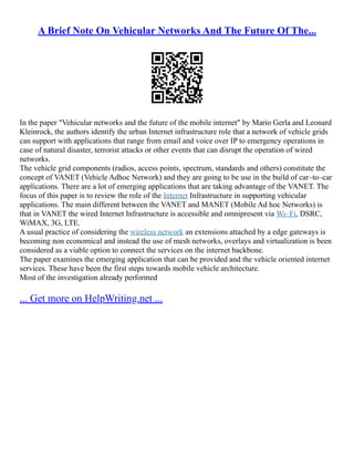 A Brief Note On Vehicular Networks And The Future Of The...
In the paper "Vehicular networks and the future of the mobile internet" by Mario Gerla and Leonard
Kleinrock, the authors identify the urban Internet infrastructure role that a network of vehicle grids
can support with applications that range from email and voice over IP to emergency operations in
case of natural disaster, terrorist attacks or other events that can disrupt the operation of wired
networks.
The vehicle grid components (radios, access points, spectrum, standards and others) constitute the
concept of VANET (Vehicle Adhoc Network) and they are going to be use in the build of car–to–car
applications. There are a lot of emerging applications that are taking advantage of the VANET. The
focus of this paper is to review the role of the Internet Infrastructure in supporting vehicular
applications. The main different between the VANET and MANET (Mobile Ad hoc Networks) is
that in VANET the wired Internet Infrastructure is accessible and omnipresent via Wi–Fi, DSRC,
WiMAX, 3G, LTE.
A usual practice of considering the wireless network an extensions attached by a edge gateways is
becoming non economical and instead the use of mesh networks, overlays and virtualization is been
considered as a viable option to connect the services on the internet backbone.
The paper examines the emerging application that can be provided and the vehicle oriented internet
services. These have been the first steps towards mobile vehicle architecture.
Most of the investigation already performed
... Get more on HelpWriting.net ...
 