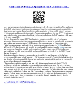 Application Of Using An Application For A Communication...
Any user using an application in a communication network will expect the quality of the application
to be high without annoying interruptions or delays. In mobile environments due to user mobility,
interference and varying channel conditions lead to a variation of the available network resources
which ultimately affects application quality. An approach named over–the–top (OTT) virtual access
network allows the aggregation of multiple wireless networks into a single IP pipe to provide users
with more bandwidth.
So how do you define bandwidth? "Bandwidth is a measurement of bit–rate of available or
consumed data communication resources expressed in bits per second or multiples of it in computer
networking and computer science" [1] The aim ... Show more content on Helpwriting.net ...
Today's smartphones are equipped with at least two access technologies, e.g. Wi–Fi and Cellular
(3G or 4G LTE). Furthermore, it is possible to use all available technologies for Internet access at
the given time. One of the possible implementation of such a system is an OTT virtual access
network based on UDP tunneling, which has been widely used in Mobile IP or for VPN (Virtual
Private Networks).
In order to minimize the energy consumption at the end device and the usage of the Cellular
spectrum should be used only if necessary [17]. We can aggregate Wi–fi and Cellular link Based on
the detailed information available for a certain application is possible [18], and can be compared in
terms of benefits as well as drawbacks.
The contribution of this paper is in two ways. We define three algorithms in the OTT VAN
architecture which take application type or application quality into account. The objective is to
address the application demands to achieve an effective network. We need evaluate these algorithms
on a scenario basis. We will have to investigate a user watching a YouTube video clip under varying
video quality, while both Cellular and Wi–Fi networks are available. We can evaluate the user aware
quality, Cellular usage, and power consumption of the device using test–bed measurements. Cell
phones get the energy from the batteries which is needed for their operation. Battery limit is
seriously limited because of
... Get more on HelpWriting.net ...
 