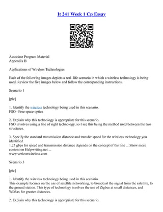 It 241 Week 1 Cp Essay
Associate Program Material
Appendix B
Applications of Wireless Technologies
Each of the following images depicts a real–life scenario in which a wireless technology is being
used. Review the five images below and follow the corresponding instructions.
Scenario 1
[pic]
1. Identify the wireless technology being used in this scenario.
FSO– Free space optics
2. Explain why this technology is appropriate for this scenario.
FSO involves using a line of sight technology, so I see this being the method used between the two
structures.
3. Specify the standard transmission distance and transfer speed for the wireless technology you
identified.
1.25 gbps for speed and transmission distance depends on the concept of the line ... Show more
content on Helpwriting.net ...
www.verizonwireless.com
Scenario 3
[pic]
1. Identify the wireless technology being used in this scenario.
This example focuses on the use of satellite networking, to broadcast the signal from the satellite, to
the ground station. This type of technology involves the use of Zigbee at small distances, and
WiMax for greater distances.
2. Explain why this technology is appropriate for this scenario.
 