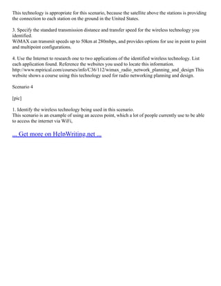 This technology is appropriate for this scenario, because the satellite above the stations is providing
the connection to each station on the ground in the United States.
3. Specify the standard transmission distance and transfer speed for the wireless technology you
identified.
WiMAX can transmit speeds up to 50km at 280mbps, and provides options for use in point to point
and multipoint configurations.
4. Use the Internet to research one to two applications of the identified wireless technology. List
each application found. Reference the websites you used to locate this information.
http://www.mpirical.com/courses/info/C36/112/wimax_radio_network_planning_and_design This
website shows a course using this technology used for radio networking planning and design.
Scenario 4
[pic]
1. Identify the wireless technology being used in this scenario.
This scenario is an example of using an access point, which a lot of people currently use to be able
to access the internet via WiFi,
... Get more on HelpWriting.net ...
 
