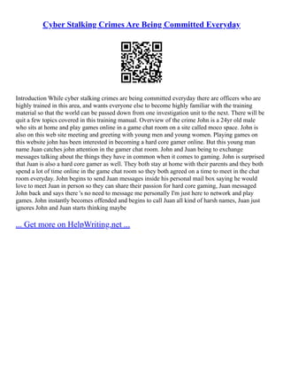 Cyber Stalking Crimes Are Being Committed Everyday
Introduction While cyber stalking crimes are being committed everyday there are officers who are
highly trained in this area, and wants everyone else to become highly familiar with the training
material so that the world can be passed down from one investigation unit to the next. There will be
quit a few topics covered in this training manual. Overview of the crime John is a 24yr old male
who sits at home and play games online in a game chat room on a site called moco space. John is
also on this web site meeting and greeting with young men and young women. Playing games on
this website john has been interested in becoming a hard core gamer online. But this young man
name Juan catches john attention in the gamer chat room. John and Juan being to exchange
messages talking about the things they have in common when it comes to gaming. John is surprised
that Juan is also a hard core gamer as well. They both stay at home with their parents and they both
spend a lot of time online in the game chat room so they both agreed on a time to meet in the chat
room everyday. John begins to send Juan messages inside his personal mail box saying he would
love to meet Juan in person so they can share their passion for hard core gaming, Juan messaged
John back and says there 's no need to message me personally I'm just here to network and play
games. John instantly becomes offended and begins to call Juan all kind of harsh names, Juan just
ignores John and Juan starts thinking maybe
... Get more on HelpWriting.net ...
 
