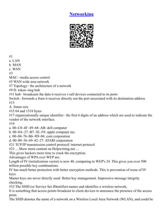 Networking
#1
a. LAN
b. MAN
c. WAN
#3
MAC– media access control
#5 WAN wide area network
#7 Topology– the architecture of a network
#9 D. token–ring hub
#11 hub– broadcasts the data it receives t oall devices connected to its ports
Switch– forwards a fram it receives directly out the port associated with its destination address
#13
A. frame size
#15 64 and 1518 bytes
#17 organizationally unique identifier– the first 6 digits of an address which are used to indicate the
vendor of the network interface.
#19
a. 00–C0–4F–49–68–AB: dell computer
b. 00–0A–27–B7–3E–F8: apple computer inc.
c. 00–04–76–B6–9D–06: com corporation
d. 00–00–36–69–42–27: ATARI corporation
#21 TCP/IP transmission control protocol/ internet protocol
#23 ... Show more content on Helpwriting.net ...
This gives hackers more time to crack the encryption.
Advantages of WPA over WEP are:
Length of IV (initialization vector) is now 48, comparing to WEP's 24. This gives you over 500
trillion possible key combinations.
IV has much better protection with better encryption methods. This is prevention of reuse of IV
keys.
Master keys are never directly used. Better key management. Impressive message integrity
checking.
#33 The SSID (or Service Set IDentifier) names and identifies a wireless network,
It is something that access points broadcast to client devices to announce the presence of the access
point.
The SSID denotes the name of a network on a Wireless Local Area Network (WLAN), and could be
 