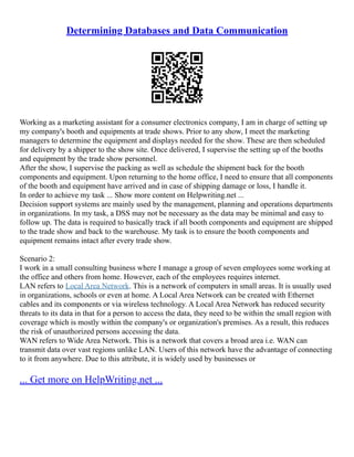 Determining Databases and Data Communication
Working as a marketing assistant for a consumer electronics company, I am in charge of setting up
my company's booth and equipments at trade shows. Prior to any show, I meet the marketing
managers to determine the equipment and displays needed for the show. These are then scheduled
for delivery by a shipper to the show site. Once delivered, I supervise the setting up of the booths
and equipment by the trade show personnel.
After the show, I supervise the packing as well as schedule the shipment back for the booth
components and equipment. Upon returning to the home office, I need to ensure that all components
of the booth and equipment have arrived and in case of shipping damage or loss, I handle it.
In order to achieve my task ... Show more content on Helpwriting.net ...
Decision support systems are mainly used by the management, planning and operations departments
in organizations. In my task, a DSS may not be necessary as the data may be minimal and easy to
follow up. The data is required to basically track if all booth components and equipment are shipped
to the trade show and back to the warehouse. My task is to ensure the booth components and
equipment remains intact after every trade show.
Scenario 2:
I work in a small consulting business where I manage a group of seven employees some working at
the office and others from home. However, each of the employees requires internet.
LAN refers to Local Area Network. This is a network of computers in small areas. It is usually used
in organizations, schools or even at home. A Local Area Network can be created with Ethernet
cables and its components or via wireless technology. A Local Area Network has reduced security
threats to its data in that for a person to access the data, they need to be within the small region with
coverage which is mostly within the company's or organization's premises. As a result, this reduces
the risk of unauthorized persons accessing the data.
WAN refers to Wide Area Network. This is a network that covers a broad area i.e. WAN can
transmit data over vast regions unlike LAN. Users of this network have the advantage of connecting
to it from anywhere. Due to this attribute, it is widely used by businesses or
... Get more on HelpWriting.net ...
 