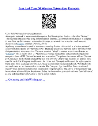 Pros And Cons Of Wireless Networking Protocols
COM 309: Wireless Networking Protocols
A computer network is a communication system that links together devices referred as "Nodes."
These devices are connected using communication channels. A communication channel is assigned
to a medium used to transport information from one network device to another, such as wired
channels and wireless channels (Parsons, 2016).
A primary system is made up of at least two computing devices either wired or wireless points of
connection; these points are "network ports." There are usually one network hub or network switch
that permits their interconnection. The most standard "wired" computer networks are known as
"Ethernet." This is made–up of UTP (unshielded twisted pair) cables, and just about all personal
computers have a UTP Ethernet Network port as standard. The printer also comes with an Ethernet
port, making it easily shared amongst the user of a network. Other wired channels are coaxial cable
used for cable T.V, Category 6 cables used for LANs, and fiber optic cables used for high–capacity
trunk lines. Most local area networks (LAN) are used in small businesses network. Wired networks
are much more secure than wireless networks. The Computer Age has shifted from a traditional
industry to an economy is formed on information computerization. The arrival of the computer age
is associated with the Digital Revolution. Today, the internet has generated attritions from billions of
people and industries worldwide it is now a global cultural
... Get more on HelpWriting.net ...
 