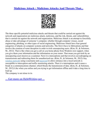 Malicious Attack : Malicious Attacks And Threats That...
The three specific potential malicious attacks and threats that could be carried out against the
network and organization are malicious attack, malicious, and the risk, threats, and vulnerabilities
that is carried out against the network and organization. Malicious Attack is an attempt to forcefully
abuse or take advantage of someone 's computer, whether through computer viruses, social
engineering, phishing, or other types of social engineering. Malicious Attack have four general
categories of attacks on computer systems and networks. The first it have to fabrications and that
involve the creation of some deception in order to trick unsuspecting users. (Kim, D., & Solomon,
M., 2012). That is like when you get a call on you home phone from Windows text support, when
you give them your information and the information on your router. That mean you got trick by an
unsuspecting users known as a scammer. Next it is interceptions and that involves eavesdropping on
transmissions and redirecting them for unauthorized use. (Kim, D., & Solomon, M., 2012) Any
wireless network using a username and password to allow entrance into a local network is
susceptible to interception and traffic monitoring attacks. Then it is interruptions and it cause a
break in a communications channel, which blocks the transmission of data. (Kim, D., & Solomon,
M., 2012) Like when you online and you trying to get information offline and it take a long time to
load up.
The company is not alone in its
... Get more on HelpWriting.net ...
 