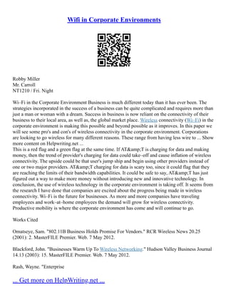 Wifi in Corporate Environments
Robby Miller
Mr. Carroll
NT1210 / Fri. Night
Wi–Fi in the Corporate Environment Business is much different today than it has ever been. The
strategies incorporated in the success of a business can be quite complicated and requires more than
just a man or woman with a dream. Success in business is now reliant on the connectivity of their
business to their local area, as well as, the global market place. Wireless connectivity (Wi–Fi) in the
corporate environment is making this possible and beyond possible as it improves. In this paper we
will see some pro's and con's of wireless connectivity in the corporate environment. Corporations
are looking to go wireless for many different reasons. These range from having less wire to ... Show
more content on Helpwriting.net ...
This is a red flag and a green flag at the same time. If AT&amp;T is charging for data and making
money, then the trend of provider's charging for data could take–off and cause inflation of wireless
connectivity. The upside could be that user's jump ship and begin using other providers instead of
one or two major providers. AT&amp;T charging for data is scary too, since it could flag that they
are reaching the limits of their bandwidth capabilities. It could be safe to say, AT&amp;T has just
figured out a way to make more money without introducing new and innovative technology. In
conclusion, the use of wireless technology in the corporate environment is taking off. It seems from
the research I have done that companies are excited about the progress being made in wireless
connectivity. Wi–Fi is the future for businesses. As more and more companies have traveling
employees and work–at–home employees the demand will grow for wireless connectivity.
Productive mobility is where the corporate environment has come and will continue to go.
Works Cited
Omatseye, Sam. "802.11B Business Holds Promise For Vendors." RCR Wireless News 20.25
(2001): 2. MasterFILE Premier. Web. 7 May 2012.
Blackford, John. "Businesses Warm Up To Wireless Networking." Hudson Valley Business Journal
14.13 (2003): 15. MasterFILE Premier. Web. 7 May 2012.
Rash, Wayne. "Enterprise
... Get more on HelpWriting.net ...
 
