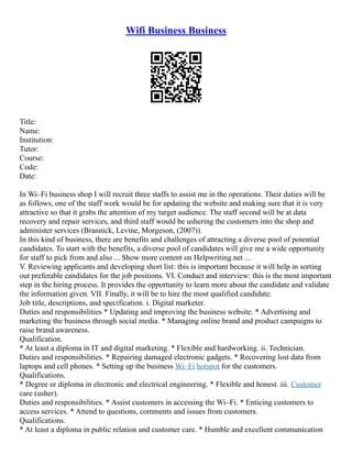 Wifi Business Business
Title:
Name:
Institution:
Tutor:
Course:
Code:
Date:
In Wi–Fi business shop I will recruit three staffs to assist me in the operations. Their duties will be
as follows, one of the staff work would be for updating the website and making sure that it is very
attractive so that it grabs the attention of my target audience. The staff second will be at data
recovery and repair services, and third staff would be ushering the customers into the shop and
administer services (Brannick, Levine, Morgeson, (2007)).
In this kind of business, there are benefits and challenges of attracting a diverse pool of potential
candidates. To start with the benefits, a diverse pool of candidates will give me a wide opportunity
for staff to pick from and also ... Show more content on Helpwriting.net ...
V. Reviewing applicants and developing short list: this is important because it will help in sorting
out preferable candidates for the job positions. VI. Conduct and interview: this is the most important
step in the hiring process. It provides the opportunity to learn more about the candidate and validate
the information given. VII. Finally, it will be to hire the most qualified candidate.
Job title, descriptions, and specification. i. Digital marketer.
Duties and responsibilities * Updating and improving the business website. * Advertising and
marketing the business through social media. * Managing online brand and product campaigns to
raise brand awareness.
Qualification.
* At least a diploma in IT and digital marketing. * Flexible and hardworking. ii. Technician.
Duties and responsibilities. * Repairing damaged electronic gadgets. * Recovering lost data from
laptops and cell phones. * Setting up the business Wi–Fi hotspot for the customers.
Qualifications.
* Degree or diploma in electronic and electrical engineering. * Flexible and honest. iii. Customer
care (usher).
Duties and responsibilities. * Assist customers in accessing the Wi–Fi. * Enticing customers to
access services. * Attend to questions, comments and issues from customers.
Qualifications.
* At least a diploma in public relation and customer care. * Humble and excellent communication
 