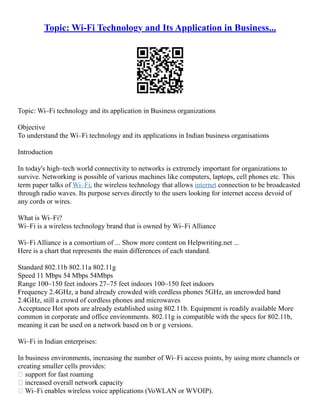 Topic: Wi-Fi Technology and Its Application in Business...
Topic: Wi–Fi technology and its application in Business organizations
Objective
To understand the Wi–Fi technology and its applications in Indian business organisations
Introduction
In today's high–tech world connectivity to networks is extremely important for organizations to
survive. Networking is possible of various machines like computers, laptops, cell phones etc. This
term paper talks of Wi–Fi, the wireless technology that allows internet connection to be broadcasted
through radio waves. Its purpose serves directly to the users looking for internet access devoid of
any cords or wires.
What is Wi–Fi?
Wi–Fi is a wireless technology brand that is owned by Wi–Fi Alliance
Wi–Fi Alliance is a consortium of ... Show more content on Helpwriting.net ...
Here is a chart that represents the main differences of each standard.
Standard 802.11b 802.11a 802.11g
Speed 11 Mbps 54 Mbps 54Mbps
Range 100–150 feet indoors 27–75 feet indoors 100–150 feet indoors
Frequency 2.4GHz, a band already crowded with cordless phones 5GHz, an uncrowded band
2.4GHz, still a crowd of cordless phones and microwaves
Acceptance Hot spots are already established using 802.11b. Equipment is readily available More
common in corporate and office environments. 802.11g is compatible with the specs for 802.11b,
meaning it can be used on a network based on b or g versions.
Wi–Fi in Indian enterprises:
In business environments, increasing the number of Wi–Fi access points, by using more channels or
creating smaller cells provides:
 support for fast roaming
 increased overall network capacity
 Wi–Fi enables wireless voice applications (VoWLAN or WVOIP).
 