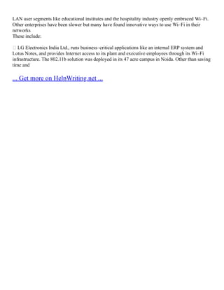 LAN user segments like educational institutes and the hospitality industry openly embraced Wi–Fi.
Other enterprises have been slower but many have found innovative ways to use Wi–Fi in their
networks
These include:
 LG Electronics India Ltd., runs business–critical applications like an internal ERP system and
Lotus Notes, and provides Internet access to its plant and executive employees through its Wi–Fi
infrastructure. The 802.11b solution was deployed in its 47 acre campus in Noida. Other than saving
time and
... Get more on HelpWriting.net ...
 