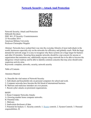 Network Security : Attack And Protection
Network Security; Attack and Protection
DeKenth Davidson
ISSC 461, IT Security: Countermeasures
23 November 2014
American Military University
Professor Christopher Weppler
Abstract: Networks have worked their way into the everyday lifestyle of most individuals in the
world, businesses especially rely on the networks for efficiency and globally reach. With the huge
demand for network usage it is easy to recognize why these systems are a huge target for hackers
and other ill intenders. Securing these popular networks should be a top concern for anyone or
organization that maintains one, additionally anyone using a network has to be able to traverse the
dangerous virtual roadway and be able to identify common concerns that may arise should some
suspicious activity arise.
Keywords: computer, networks, security, network security
Table of Contents
Attention Material
A. Describe the vital nature of Network Security.
1. Individuals and households rely on personal computers for school and work.
2. Computer networks have become the life blood of international business.
B. Malware and malicious intenders are ever present.
1. Recent cyber–attacks on prominent organizations.
BODY
I. Home Computer Networks Attacks
A. Growing number home computer networks.
B. Potential risks.
1. Malware.
2. Inadvertent disclosure of data.
3. Potential for hackers. C. Security controls. 1. Router controls. 2. System Controls. 3. Personal
responsibilities. D.
 