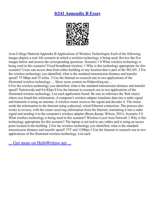 It241 Appendix B Essay
Axia College Material Appendix B Applications of Wireless Technologies Each of the following
images depicts a real–life scenario in which a wireless technology is being used. Review the five
images below and answer the corresponding questions. Scenario 1 0 What wireless technology is
being used in this scenario? Fixed broadband wireless. 1 Why is this technology appropriate for this
scenario? Users can access data from either building or any location that is part of the WLAN. 2 For
the wireless technology you identified, what is the standard transmission distance and transfer
speed? 75 Mbps and 35 miles. 3 Use the Internet to research one to two applications of the
illustrated wireless technology. ... Show more content on Helpwriting.net ...
0 For the wireless technology you identified, what is the standard transmission distance and transfer
speed? Nationwide and 9.6 Kbps 0 Use the Internet to research one to two applications of the
illustrated wireless technology. List each application found. Be sure to reference the Web site(s)
where you found this information. A computer's wireless adapter translates data into a radio signal
and transmits it using an antenna. A wireless router receives the signal and decodes it. The router
sends the information to the Internet using a physical, wired Ethernet connection. The process also
works in reverse, with the router receiving information from the Internet, translating it into a radio
signal and sending it to the computer's wireless adapter (Brain &amp; Wilson, 2011). Scenario 5 0
What wireless technology is being used in this scenario? Wireless Local Area Network 1 Why is this
technology appropriate for this scenario? The laptop is not tied to any cables and is using an access
point located in the building. 2 For the wireless technology you identified, what is the standard
transmission distance and transfer speed? 375' and 11Mbps 3 Use the Internet to research one to two
applications of the illustrated wireless technology. List each
... Get more on HelpWriting.net ...
 