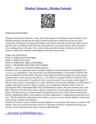 Wireless Networks : Wireless Network
WIRELESS NETWORKS
Wireless networks have become a major part in the operation of businesses and in people's lives.
Wireless networks can provide fast speed internet connections without having to use wired
connections. Businesses are doing much better with wireless networks because they don't have to
pay the costs of installing wired networks and people can work easier because they do not have
wires running all over the place. Now with wireless networks in place, businesses are able to
connect to their other branches and buildings within their area as well.
TABLE OF CONTENTS
PAGE 4: WIRELESS NETWORKS
PAGE 5: WIRELESS LANS
PAGE 6: PERSONAL AREA NETWORKS
PAGE 7: METROPOLITAN AREA NETWORKS
PAGE 8: ... Show more content on Helpwriting.net ...
Wireless LANs are commonly used on college campuses and most laptops come equipped with
wireless LAN capabilities. They do not have any defined boundaries, which makes it hard for the
user to control the network traffic. Wireless LANs make it possible for people to use the internet
anywhere there is free and non–secured Wi–Fi. The ability to connect wirelessly is based on the
location of the access point. If a person is close to an access point, they can get a strong signal. If
they far, they can get a weak signal or no signal. Wireless LANs can be unreliable as well because of
weather, and the environment. There are many ways to implement Wireless LANs. They are
infrastructure BSS, independent BSS, ESS, and distribution system. The most common way is the
BSS. Wireless LANs have base stations that are connected to a wired infrastructure called access
points. The stations have to communication through the access point. They cannot communicate
directly. Independent BSS is more popular in military applications. Computenetworking.about.com
says, "The key hardware components of a wireless computer network include adapters, routers and
access points, antennas and repeaters."
Wireless LANs have to have wireless network adapters for every device that wants to connect to the
internet. The access points and routers use Wi–Fi antennas so that the communication range can
increase. A lot of businesses have been victims of data breaches
... Get more on HelpWriting.net ...
 
