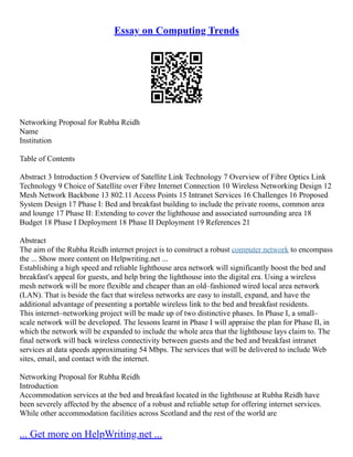 Essay on Computing Trends
Networking Proposal for Rubha Reidh
Name
Institution
Table of Contents
Abstract 3 Introduction 5 Overview of Satellite Link Technology 7 Overview of Fibre Optics Link
Technology 9 Choice of Satellite over Fibre Internet Connection 10 Wireless Networking Design 12
Mesh Network Backbone 13 802.11 Access Points 15 Intranet Services 16 Challenges 16 Proposed
System Design 17 Phase I: Bed and breakfast building to include the private rooms, common area
and lounge 17 Phase II: Extending to cover the lighthouse and associated surrounding area 18
Budget 18 Phase I Deployment 18 Phase II Deployment 19 References 21
Abstract
The aim of the Rubha Reidh internet project is to construct a robust computer network to encompass
the ... Show more content on Helpwriting.net ...
Establishing a high speed and reliable lighthouse area network will significantly boost the bed and
breakfast's appeal for guests, and help bring the lighthouse into the digital era. Using a wireless
mesh network will be more flexible and cheaper than an old–fashioned wired local area network
(LAN). That is beside the fact that wireless networks are easy to install, expand, and have the
additional advantage of presenting a portable wireless link to the bed and breakfast residents.
This internet–networking project will be made up of two distinctive phases. In Phase I, a small–
scale network will be developed. The lessons learnt in Phase I will appraise the plan for Phase II, in
which the network will be expanded to include the whole area that the lighthouse lays claim to. The
final network will back wireless connectivity between guests and the bed and breakfast intranet
services at data speeds approximating 54 Mbps. The services that will be delivered to include Web
sites, email, and contact with the internet.
Networking Proposal for Rubha Reidh
Introduction
Accommodation services at the bed and breakfast located in the lighthouse at Rubha Reidh have
been severely affected by the absence of a robust and reliable setup for offering internet services.
While other accommodation facilities across Scotland and the rest of the world are
... Get more on HelpWriting.net ...
 