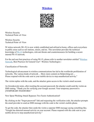 Wireless
Wireless Security
Technical Point–of–View
Wireless Security
Technical Point–of–View
W ireless network (Wi–Fi) is now widely established and utilized at home, offices and everywhere
in public areas such as rail stations, streets, and etc. This newsletter provides the technical
knowledge of Wi–Fi technologies, relevant threats and countermeasures for building a secure
internal Wi–Fi network.
For the end user best practices of using Wi–Fi, please refer to another newsletter entitled "Wireless
Network, Best Practices for General User". Wireless Technologies |
Classification of Networks
Technological advancement in wireless communications has led to the worldwide proliferation of
networks. The various kinds of network ... Show more content on Helpwriting.net ...
Please respond with the code sent to your mobile device to stop unauthorized activity."
The victim replies with the code, and the attacker gains access to the victim's email account.
As Grzonkowski notes, after resetting the account password, the attacker could send the victim an
SMS stating, "Thank you for verifying your Google account. Your temporary password is
[TEMPORARY PASSWORD."
New Spear Phishing Attack Bypasses Two Factor Authentication5
By clicking on the "forgot password" link and requesting the verification code, the attacker prompts
the email provider to send an SMS message with the code to the victim's mobile phone.
To get the code, the attacker then sends the victim a separate SMS message saying something like,
"Google has detected unusual activity on your account. Please respond with the code sent to your
mobile device to stop unauthorized activity."
 