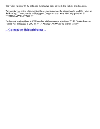 The victim replies with the code, and the attacker gains access to the victim's email account.
As Grzonkowski notes, after resetting the account password, the attacker could send the victim an
SMS stating, "Thank you for verifying your Google account. Your temporary password is
[TEMPORARY PASSWORD."
As there are obvious flaws in WEP, another wireless security algorithm, Wi–Fi Protected Access
(WPA), was introduced in 2003 by Wi–Fi Alliance4. WPA was the interim security
... Get more on HelpWriting.net ...
 