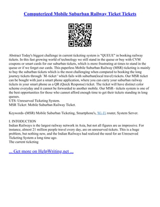 Computerized Mobile Suburban Railway Ticket Tickets
Abstract Today's biggest challenge in current ticketing system is "QUEUE" in booking railway
tickets. In this fast growing world of technology we still stand in the queue or buy with CVM
coupons or smart cards for our suburban tickets, which is more frustrating at times to stand in the
queue or if we forget our cards. This paperless Mobile Suburban Railway (MSR) ticketing is mainly
to buy the suburban tickets which is the most challenging when compared to booking the long
journey tickets through `M–ticket ' which fails with suburban(local travel) tickets. Our MSR ticket
can be bought with just a smart phone application, where you can carry your suburban railway
tickets in your smart phone as a QR (Quick Response) ticket. The ticket will have distinct color
scheme everyday and it cannot be forwarded to another mobile. Our MSR– tickets system is one of
the best opportunities for those who cannot afford enough time to get their tickets standing in long
queues.
UTS: Unreserved Ticketing System.
MSR Ticket: Mobile Suburban Railway Ticket.
Keywords–(MSR) Mobile Suburban Ticketing, Smartphone's, Wi–Fi router, System Server.
I. INTODUCTION
Indian Railways is the largest railway network in Asia, but not all figures are as impressive. For
instance, almost 21 million people travel every day, are on unreserved tickets. This is a huge
problem, but nothing new, and the Indian Railways had realized the need for an Unreserved
Ticketing System a long time ago.
The current ticketing
... Get more on HelpWriting.net ...
 