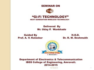 SEMINAR ON 
“Gi-Fi TECHNOLOGY” 
NEXT GENERATION WIRELESS TECHNOLOGY 
Delivered By 
Mr. Uday P. Wankhade 
Guided By H.O.D. 
Prof. A. V. Kalaskar Dr. R. M. Deshmukh 
Department of Electronics & Telecommunication 
IBSS College of Engineering, Amravati. 
2014-2015 
10/18/2014 1 
 