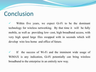 Conclusion
 Within five years, we expect Gi-Fi to be the dominant
technology for wireless networking. By that time it will be fully
mobile, as well as providing low- cost, high broadband access, with
very high speed large files swapped with in seconds which will
develop wire less home and office of future.
 If the success of Wi-Fi and the imminent wide usage of
WiMAX is any indication, Gi-Fi potentially can bring wireless
broadband to the enterprise in an entirely new way.
 