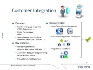 Customer Integration

                           Examples:                                 Solution Enabler
                            Branded building App or App Suite        Cross Platform Content Management
                             (POST, Tagesschau, …)
                            Paid or Fremium Apps
© 2011 Teleca AB




                             (90elf, …)
                            Service Revenue supporting Apps          Cross Platform Applications Development
                             (Salesforce, Skype, XING, Woizzer, …)

                           Key challenges
                            Device fragmentation
                             (Android, Blackberry, IOS,S60, …)        Integration via Social Media

                            Application discovery and positioning
                             on the Android Market
                            Integration of mobile payment
                                                                                                                 12


                   Android 4 Enterprise / P.Decker / Teleca 2011
 