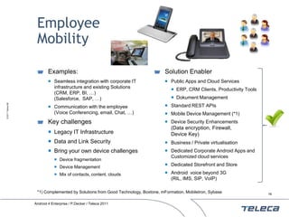 Employee
                    Mobility

                           Examples:                                              Solution Enabler
                            Seamless integration with corporate IT                Public Apps and Cloud Services
                             infrastructure and existing Solutions                    ERP, CRM Clients, Productivity Tools
                             (CRM, ERP, BI, …)
                             (Salesforce, SAP, …)                                     Dokument Management
© 2011 Teleca AB




                            Communication with the employee                       Standard REST APIs
                             (Voice Conferencing, email, Chat, …)                  Mobile Device Management (*1)
                           Key challenges                                          Device Security Enhancements
                                                                                     (Data encryption, Firewall,
                            Legacy IT Infrastructure                                Device Key)
                            Data and Link Security                                Business / Private virtualisation
                            Bring your own device challenges                      Dedicated Corporate Android Apps and
                                                                                    Customized cloud services
                                Device fragmentation
                                Device Management
                                                                                   Dedicated Storefront and Store
                                Mix of contacts, content, clouds                  Android voice beyond 3G
                                                                                    (RIL, IMS, SIP, VoIP)

                    *1) Complemented by Solutions from Good Technology, Boxtone, mFormation, MobileIron, Sybase               16


                   Android 4 Enterprise / P.Decker / Teleca 2011
 