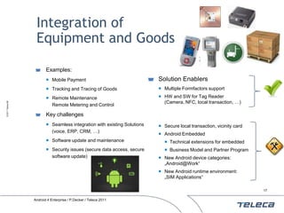 Integration of
                    Equipment and Goods

                          Examples:
                           Mobile Payment                                 Solution Enablers
                           Tracking and Tracing of Goods                   Multiple Formfactors support

                           Remote Maintenance                              HW and SW for Tag Reader
                                                                             (Camera, NFC, local transaction, …)
© 2011 Teleca AB




                            Remote Metering and Control

                          Key challenges
                           Seamless integration with existing Solutions    Secure local transaction, vicinity card
                            (voice, ERP, CRM, …)
                                                                            Android Embedded
                           Software update and maintenance                   Technical extensions for embedded
                           Security issues (secure data access, secure       Business Model and Partner Program
                            software update)                                New Android device categories:
                                                                             „Android@Work“
                                                                            New Android runtime environment:
                                                                             „SIM Applications“

                                                                                                                       17


                   Android 4 Enterprise / P.Decker / Teleca 2011
 