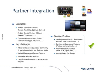 Partner Integration

                          Examples:
                           Android Special UI Editions:
                            (Sense, TouchWiz, Optimus, Blur, …)
                           Android Special Devices Editions:
© 2011 Teleca AB




                            (GoogleTV, Autolinq, …)
                                                                        Solution Enabler
                           Exclusive Marketplaces or Suites
                                                                         Development Tools for Development
                            (Telecom Top Apps, HTC Likes, …)              Partners (SDK, Community, …)
                          Key challenges                                 Services for Operations Partners
                                                                          (Portals, Authority Seals, …)
                           Attract and support Developer Community
                                                                         Android Enablers, such as
                             Market opportunity and Business Model       DRM, NDK, OpenGLES, …
                           Variant Management for own Platform          Android Open Eco System
                           Integration with own services
                           Living Partner Programs for whole product
                            lifecycle
                                                                                                              18


                   Android 4 Enterprise / P.Decker / Teleca 2011
 