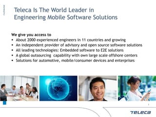 Confidential


                         Teleca Is The World Leader in
                         Engineering Mobile Software Solutions

                        We give you access to
                         About 2000 experienced engineers in 11 countries and growing
                         An independent provider of advisory and open source software solutions
                         All leading technologies: Embedded software to E2E solutions
                         A global outsourcing capability with own large scale offshore centers
                         Solutions for automotive, mobile/consumer devices and enterprises
     © 2011 Teleca AB




                                                                                                   2
 