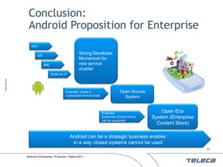 Conclusion:
                    Android Proposition for Enterprise
                       NFC

                                                            Strong Developer
                           SIP
                                                            Momentum for
                                 IMS                        new service
                                                            enabler
                                       DLNA for IT
© 2009 Teleca AB




                                                 If wanted, create a                    Open Source
                                                 customized Android build                 System


                                                                            If wanted,                     Open Eco
                                                                            Enterprise Content Store   System (Enterprise
                                                                            can be supported
                                                                                                         Content Store)

                                                     Android can be a strategic business enabler
                                                      in a way closed systems cannot be used
                                                                                                                            23


                   Android 4 Enterprise / P.Decker / Teleca 2011
 
