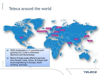 Confidential




                        Teleca around the world




                        2000 employees in 11 countries and
                        growing incl. 2 site in Germany:
                        (Bochum and Nuremberg)
                        Blend of large-scale offshore services
                        from Russia, India, China, & Poland with
     © 2011 Teleca AB




                        local engineering in Europe, North
                        America, and Asia
                                                                   3
 