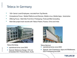 Confidential




                            Teleca in Germany

                        •      100+ Senior Level Employees, recruited from Top Brands
                        •      Competence Focus: Mobile Platforms and Devices, Mobile Linux, Mobile Apps, Automotive
                        •      Offering Focus: Multi Site Front End, Prototyping, First/Last Mile Consulting
                        •      Multi Site project track records with Teleca Poland, Russia, China and India




                            Teleca Nürnberg                                    Teleca Bochum
                             operational since June 2003                       operational since June 2005
     © 2011 Teleca AB




                             Special: Reference Design, HW and                 Special: User Experience, Apps and Middleware,
                              embedded SW, Protocol Stack, Audio                 E2E Prototyping and SDK                   4
 