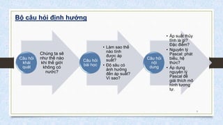 Bộ câu hỏi định hướng
Chúng ta sẽ
như thế nào
khi thế giới
không có
nước?
Câu hỏi
khái
quát
• Làm sao thế
nào tính
được áp
suất?
• Độ sâu có
ảnh hưởng
đến áp suất?
Vì sao?
Câu hỏi
bài học
• Áp suất thủy
tĩnh là gì?
Đặc điểm?
• Nguyên lý
Pascal: phát
biểu, hệ
thức?
• Áp dụng
nguyên lý
Pascal để
giải thích mô
hình tương
tự.
Câu hỏi
nội
dung
9
 