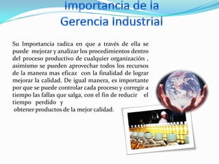 Su Importancia radica en que a través de ella se
puede mejorar y analizar los procedimientos dentro
del proceso productivo de cualquier organización ,
asimismo se pueden aprovechar todos los recursos
de la manera mas eficaz con la finalidad de lograr
mejorar la calidad. De igual manera, es importante
por que se puede controlar cada proceso y corregir a
tiempo las fallas que salga, con el fin de reducir el
tiempo perdido y
obtener productos de la mejor calidad.

 