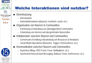 Welche Interaktionen sind nutzbar?
                            Dienstnutzung
TeLLNet
                              – Dienstaufrufe
    GALA
                              – Kontextinformationen (physisch, technisch, sozial, etc.)
                            Organisation von Nutzern in Communities
                              – Entstehung & Entwicklung von (überlappenden) Communities
                              – Entwicklung von internen und übergreifenden Nutzerrollen
                            Kollaboration zwischen Nutzern und Communities
                              – Gemeinsame Erstellung & Bearbeitung von Resourcen & Metadaten
                              – Social Media Operationen (Bewerten, Taggen, Kommentieren, etc.)
                            Kommunikation zwischen Nutzern und Communities
                              – Asynchron (Blogs, RSS Feeds, Foren, Mailinglisten, etc.)
                              – Synchron/Echtzeit (Instant Messaging, Multiuser Chats, Konferenzen, etc.)
Lehrstuhl Informatik 5
(Informationssysteme)
   Prof. Dr. M. Jarke
  I5-KL-111010-4
 